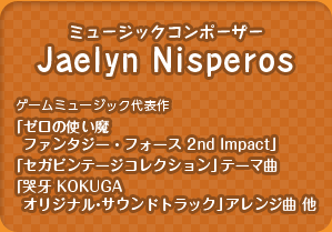 ミュージックコンポーザー：Jaelyn Nisperos(Chibi-tech)／（ゲームミュージック代表作：「ゼロの使い魔 ファンタジー・フォース 2nd Impact」「セガビンテージコレクション」テーマ曲、「哭牙 KOKUGA オリジナル・サウンドトラック」アレンジ曲 他）